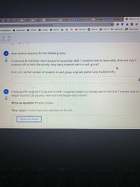 S MLA Citax
O A Study c x
E LS1-3: LD X
I Lilly Mon X
E Glly MonX
O HW 4: Eg x
K
goformative.com/formatives/602d1de71bc3e21f633778e6
Classes
I Coding
Games
O * O YouTube
Remind
O CK-12
* sparknotes
B Brainly.com
us bookmarks
Classroom
5.
6
Now, write an equation for the following story:
0/1
A club puts its members into 5 groups for an activity. After 7 students have to leave early, there are only 3
students left to finish the activity. How many students were in each group?
Hint: Let x be the number of students in each group originally (before any students left).
A baby giraffe weighed 132 pounds at birth. He gained weight at a steady rate for the first 7 months until his
weight reached 538 pounds. How much did he gain each month?
4
0/2
Write an equation for your answer.
Then, solve it in the show your work box on the left.
Show Your Work
