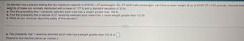 An elevator has a placard stating that the maximum capacity is 4100 lb-27 passengers. So, 27 adult male passengers can have a mean weight of up to 4100/27 152 pounds. Assume that.
weights of males are normally distributed with a mean of 177 lb and a standard deviation of 30 lb.
a. Find the probability that 1 randomly selected adult male has a weight greater than 152 lb.
b. Find the probability that a sample of 27 randomly selected adult males has a mean weight greater than 152 lb.
c. What do you conclude about the safety of this elevator?
a. The probability that 1 randomly selected adult male has a weight greater than 152 lb is ☐ .
(Round to four decimal places as needed.)