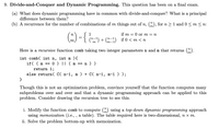 9. Divide-and-Conquer and Dynamic Programming. This question has been on a final exam.
(a) What does dynamic programming have in common with divide-and-conquer? What is a principal
difference between them?
(b) A recurrence for the number of combinations of m things out of n, ("), for n > 1 and 0< m < n:
n
if m = 0 or m = m
(") + () if 0 < m < n
Here is a recursive function comb taking two integer parameters n and m that returns (").
int comb( int n, int m ){
0 ) || ( m ==
if( ( m ==
n ) )
return 1;
else return( C( n-1,
m ) + C( n-1, m-1 ) );
}
Though this is not an optimization problem, convince yourself that the function computes many
subproblems over and over and that a dynamic programming approach can be applied to this
problem. Consider drawing the recursion tree to see this.
i. Modify the function comb to compute () using a top-down dynamic programming approach
using memoization (i.e., , a table). The table required here is two-dimensional, n x m.
ii. Solve the problem bottom-up with memoization.
