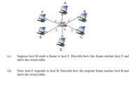 A
F
В
5
4
E
D
(c)
Suppose host B sends a frame to host F. Describe how this frame reaches host F and
show the switch table.
(d)
Next, host F responds to host B. Describe how the respond frame reaches host B and
show the switch table.
