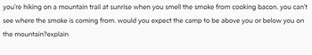 you're hiking on a mountain trail at sunrise when you smell the smoke from cooking bacon. you can't
see where the smoke is coming from. would you expect the camp to be above you or below you on
the mountain?explain