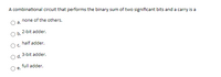 A combinational circuit that performs the binary sum of two significant bits and a carry is a
none of the others.
a.
2-bit adder.
Ob.
half adder.
O c.
3-bit adder.
d.
full adder.
е.
