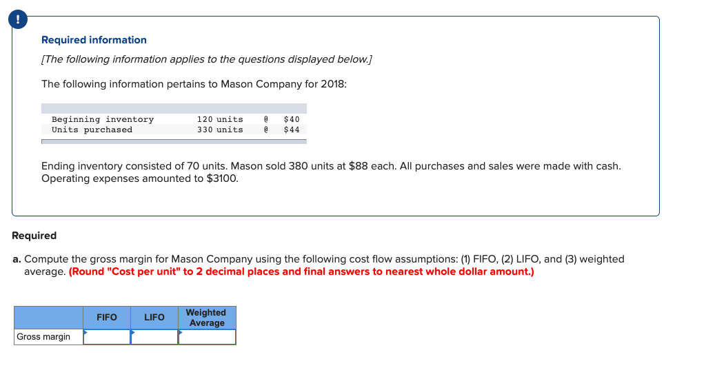 Required information
[The following information applies to the questions displayed below.]
The following information pertains to Mason Company for 2018:
Beginning inventory
Units purchased
120 units
$40
$44
330 units
Ending inventory consisted of 70 units. Mason sold 380 units at $88 each. All purchases and sales were made with cash.
Operating expenses amounted to $3100.
Required
a. Compute the gross margin for Mason Company using the following cost flow assumptions: (1) FIFO, (2) LIFO, and (3) weighted
average. (Round "Cost per unit" to 2 decimal places and final answers to nearest whole dollar amount.)
Weighted
Average
FIFO
LIFO
Gross margin
