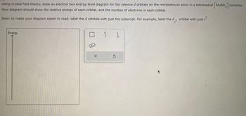 Using crystal field theory, draw an electron box energy level diagram for the valence d orbitals on the molybdenum atom in a tetrahedral \([ \text{MoBr}_4 ]\) complex. Your diagram should show the relative energy of each orbital, and the number of electrons in each orbital.

**Note:** To make your diagram easier to read, label the \(d\) orbitals with just the subscript. For example, label the \(d_{z^2}\) orbital with just \(z^2\).

**Diagram Explanation:**

The diagram area features a vertical axis labeled "Energy," which serves as a guideline for placing the relative energy levels of the \(d\) orbitals. No orbitals are currently drawn, but the tools provided suggest that boxes, lines, and other symbols can be used to create the electron box diagram.