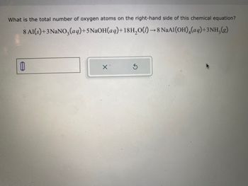 **Question:**

What is the total number of oxygen atoms on the right-hand side of this chemical equation?

**Chemical Equation:**

\[ 8 \text{Al(s)} + 3 \text{NaNO}_3\text{(aq)} + 5 \text{NaOH(aq)} + 18 \text{H}_2\text{O(l)} \rightarrow 8 \text{NaAl(OH)}_4\text{(aq)} + 3 \text{NH}_3\text{(g)} \]

**Instructions for Answering:**

Calculate the total number of oxygen atoms present in the products (right-hand side) of the given chemical equation and enter the answer in the provided text box. If a mistake is made, use the reset button to clear your input.