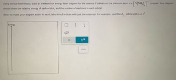 Using crystal field theory, draw an electron box energy level diagram for the valence d orbitals on the platinum atom in a a [Pt(NH₂)]** complex. Your diagram
should show the relative energy of each orbital, and the number of electrons in each orbital.
Note: to make your diagram easier to read, label the d orbitals with just the subscript. For example, label the d2 orbital with just 2².
Energy
Undo