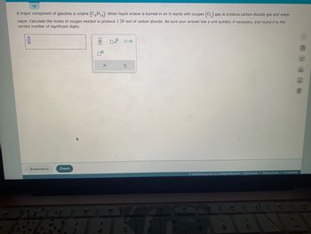 A major component of gasoline is octane (CH₁8). When liquid octane is burned in air it reacts with oxygen (O₂) gas to produce carbon dioxide gas and water
vapor. Calculate the moles of oxygen needed to produce 1.20 mol of carbon dioxide. Be sure your answer has a unit symbol, if necessary, and round it to the
correct number of significant digits.
0
Explanation
Check
3
80
F3
010 0
$
4
01.0
888
F4
0.0
S
%
5
A
6
F6
&
7
F7
© 2023 McGraw Hill LLC. All Rights Reserved. Terms of Use | Privacy Center Accessibility
|
8
A
(
9
D
F9
)
0
A
F10
?
BEED
olo
Ar
40
va