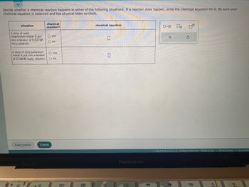 Decide whether a chemical reaction happens in either of the following situations. If a reaction does happen, write the chemical equation for it. Be sure your
chemical equation is balanced and has physical state symbols.
situation
A strip of solid
magnesium metal is put
into a beaker of 0.027M
PdCl₂ solution.
Explanation
chemical
reaction?
A strip of solid palladium
metal is put into a beaker
O yes
of 0.046M MgBr₂ solution. O no
O yes
O no
**
Check
80
000
chemical equation
0
MacBook Air
..
ローロ
X
00 0
Ś
© 2023 McGraw Hill LLC. All Rights Reserved. Terms of Use | Privacy Center | Accessibilit
DII
FO
TOD