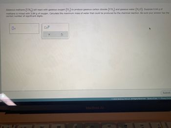 Gaseous methane (CH4) will react with gaseous oxygen (O₂) to produce gaseous carbon dioxide (CO₂) and gaseous water (H₂O). Suppose 0.64 g of
methane is mixed with 3.84 g of oxygen. Calculate the maximum mass of water that could be produced by the chemical reaction. Be sure your answer has the
correct number of significant digits.
8.0
0
x10
X
S
MacBook Air
Submit
© 2023 McGraw Hill LLC. All Rights Reserved. Terms of Use | Privacy Center