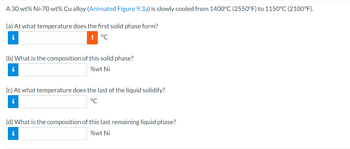 ## Phase Change in a Nickel-Copper Alloy

A 30 wt% Ni-70 wt% Cu alloy is gradually cooled from 1400°C (2550°F) to 1150°C (2100°F).

### Questions

**(a)** At what temperature does the first solid phase form?  
&nbsp;&nbsp;&nbsp;&nbsp;(Input your answer in °C)

**(b)** What is the composition of this solid phase?  
&nbsp;&nbsp;&nbsp;&nbsp;(Input your answer in %wt Ni)

**(c)** At what temperature does the last of the liquid solidify?  
&nbsp;&nbsp;&nbsp;&nbsp;(Input your answer in °C)

**(d)** What is the composition of this last remaining liquid phase?  
&nbsp;&nbsp;&nbsp;&nbsp;(Input your answer in %wt Ni)

### Explanation

- **Illustration**: The exercise is based on theoretical data which might be derived from phase diagrams, specifically addressing when certain phase transformations occur as temperature changes.
- **Focus Points**: Determining phase formation temperatures and compositions is crucial for understanding alloy behaviors and properties during cooling processes.