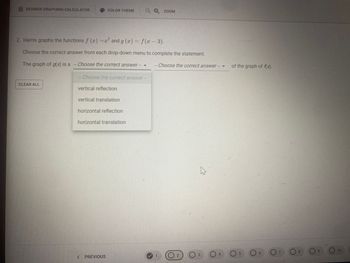 DESMOS GRAPHING CALCULATOR
CLEAR ALL
COLOR THEME
2. Harris graphs the functions f (x)=x² and g(x) = f(x - 3).
Choose the correct answer from each drop-down menu to complete the statement.
The graph of g(x) is a -Choose the correct answer ---
- Choose the correct answer --
vertical reflection
vertical translation
horizontal reflection
horizontal translation
<PREVIOUS
Ο ZOOM
---
Choose the correct answer -
4
✔ 0₂ 03
2
of the graph of f(x).
5
6
07
8
9
O 10