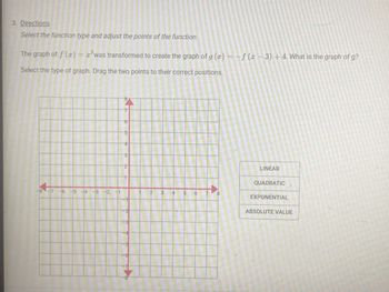 3. Directions
Select the function type and adjust the points of the function.
2
The graph of f (x) = ² was transformed to create the graph of g (x) = f (x-3) +4. What is the graph of g?
Select the type of graph. Drag the two points to their correct positions.
-8 -7 -6 -5 -4 -3 -2 -1
8
7
5
4
3
2
-8
2
4
5
CO
8
LINEAR
QUADRATIC
EXPONENTIAL
ABSOLUTE VALUE