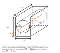 11m
3m
9m
A
K-
7m
What is the mass moment of Inertia about the "A axis" (orange) of a cuboid with
cylindrical hole drilled through the centre of a face as shown in the figure. The mass
of the cuboid before the hole was drilled M1 = 12kg and after the hole was
drilled M2 = 6. 6kg.
