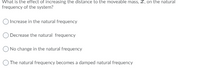 What is the effect of increasing the distance to the moveable mass, 2, on the natural
frequency of the system?
) Increase in the natural frequency
Decrease the natural frequency
ONo change in the natural frequency
The natural frequency becomes a damped natural frequency
