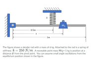 0.5m
1m
The figure shows a slender rod with a mass of 6 kg. Attached to the rod is a spring of
stiffness k = 250 N /m .A moveable point mass m1= 1 kg is position at a
distance x from the pivot point. You can assume small angle oscillations from the
equilibrium position shown in the figure.
