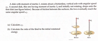 IA disk with moment of inertia I1 rotates about a frictionless, vertical axle with angular speed
wi. A second disk, this one having moment of inertia I2 and initially not rotating, drops onto the
first disk (see figure below). Because of friction between the surfaces, the two eventually reach the
same angular speed ws.
(a) Calculate wf.
(b) Calculate the ratio of the final to the initial rotational
energy.
Before
After
