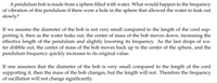 A pendulum bob is made from a sphere filled with water. What would happen to the frequency
of vibration of this pendulum if there were a hole in the sphere that allowed the water to leak out
slowly?
If we assume the diameter of the bob is not very small compared to the length of the cord sup-
porting it, then as the water leaks out, the center of mass of the bob moves down, increasing the
effective length of the pendulum and slightly lowering its frequency. As the last drops of wa-
ter dribble out, the center of mass of the bob moves back up to the center of the sphere, and the
pendulum frequency quickly increases to its original value.
If one assumes that the diameter of the bob is very small compared to the length of the cord
supporting it, then the mass of the bob changes, but the length will not. Therefore the frequency
of oscillation will not change significantly.
