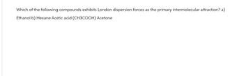 Which of the following compounds exhibits London dispersion forces as the primary intermolecular attraction? a)
Ethanol b) Hexane Acetic acid (CH3COOH) Acetone