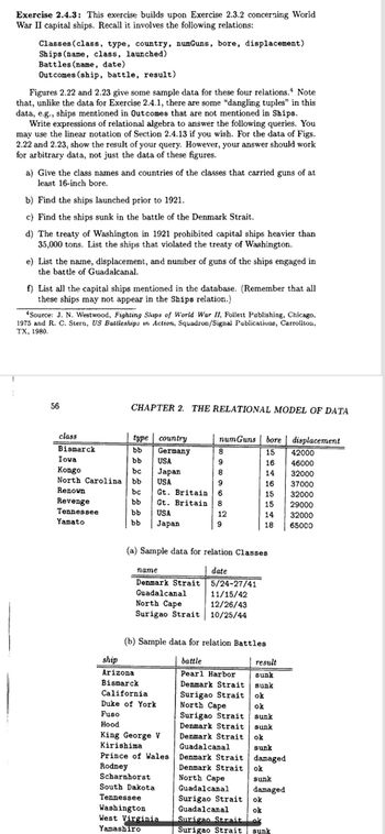 Exercise 2.4.3: This exercise builds upon Exercise 2.3.2 concerning World
War II capital ships. Recall it involves the following relations:
Classes (class, type, country, numGuns, bore, displacement)
Ships (name, class, launched)
Battles (name, date)
Outcomes (ship, battle, result)
Figures 2.22 and 2.23 give some sample data for these four relations. Note
that, unlike the data for Exercise 2.4.1, there are some "dangling tuples" in this
data, e.g., ships mentioned in Outcomes that are not mentioned in Ships.
Write expressions of relational algebra to answer the following queries. You
may use the linear notation of Section 2.4.13 if you wish. For the data of Figs.
2.22 and 2.23, show the result of your query. However, your answer should work
for arbitrary data, not just the data of these figures.
a) Give the class names and countries of the classes that carried guns of at
least 16-inch bore.
b) Find the ships launched prior to 1921.
c) Find the ships sunk in the battle of the Denmark Strait.
d) The treaty of Washington in 1921 prohibited capital ships heavier than
35,000 tons. List the ships that violated the treaty of Washington.
e) List the name, displacement, and number of guns of the ships engaged in
the battle of Guadalcanal.
f) List all the capital ships mentioned in the database. (Remember that all
these ships may not appear in the Ships relation.)
*Source: J. N. Westwood, Fighting Ships of World War II, Follett Publishing, Chicago.
1975 and R. C. Stern, US Battleships in Action, Squadron/Signal Publications, Carrollton,
TX, 1980.
56
CHAPTER 2. THE RELATIONAL MODEL OF DATA
class
Bismarck
bb
Iowa
bb
Kongo
bc
North Carolina bb
Renown
bc
bb
bb
bb
Revenge
Tennessee
Yamato
type country
Germany
8
USA
9
Japan
8
USA
9
Gt. Britain 6
Gt. Britain 8
USA
Japan
name
Denma
Denmark Strait
Guadalcanal
(a) Sample data for relation Classes
date
numGuns bore displacement
15
16
14
16
15
15
14
18
ship
Arizona
Bismarck
5/24-27/41
11/15/42
North Cape
12/26/43
Surigao Strait 10/25/44
12
9
(b) Sample data for relation Battles
battle
result
Pearl Harbor
sunk
Denmark Strait sunk
Surigao Strait
ok
North Cape
ok
California
Duke of York
Fuso
Hood
King George V
Kirishima
Prince of Wales
Rodney
Scharnhorst
South Dakota
Tennessee
Washington
West Virginia
Yamashiro
Surigao Strait
Denmark Strait
Denmark Strait
Guadalcanal
Denmark Strait
Denmark Strait
North Cape
Guadalcanal
Surigao Strait
Guadalcanal
sunk
sunk
ok
sunk
damaged
ok
sunk
damaged
ok
ok
Surigao Strait ok
Surigao Strait sunk
42000
46000
32000
37000
32000
29000
32000
65000