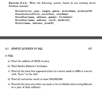 **Exercise 6.1.2**: Write the following queries, based on our running movie database example

Tables:

- `Movies(title, year, length, genre, studioName, producerC#)`

- `StarsIn(movieTitle, movieYear, starName)`

- `MovieStar(name, address, gender, birthdate)`

- `MovieExec(name, address, cert#, netWorth)`

- `Studio(name, address, presC#)`

---

**6.1. SIMPLE QUERIES IN SQL**

Write the following queries in SQL:

a) Find the address of MGM studios.

b) Find Sandra Bullock’s birthdate.

c) Find all the stars that appeared either in a movie made in 1980 or a movie with "Love" in the title.

d) Find all executives worth at least $10,000,000.

e) Find all the stars who either are male or live in Malibu (have string Malibu as a part of their address).