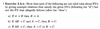 ! Exercise 3.2.4: Show that each of the following are not valid rules about FD's
by giving example relations that satisfy the given FD's (following the “if") but
not the FD that allegedly follows (after the “then”).
a) If A → B then B → A.
b) If AB → C and A→ C, then B → C.
c) If AB → C, then A → C or B → C.