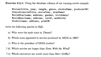 Exercise 6.2.1: Using the database schema of our running movie example
Movies (title, year, length, genre, studioName, producerC#)
Stars In (movieTitle, movie Year, starName)
MovieStar (name, address, gender, birthdate)
MovieExec(name, address, cert#, netWorth)
Studio (name, address, presC#)
write the following queries in SQL.
a) Who were the male stars in Titanic?
b) Which stars appeared in movies produced by MGM in 1995?
c) Who is the president of MGM studios?
!d) Which movies are longer than Gone With the Wind?
! e) Which executives are worth more than Merv Griffin?