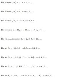 The function f(n) = 2", n = 1, 2, 3,...
The function f(n) = n!, n = 0, 1, 2,...
The function f(n) = 5n +2, n = 1, 2, 3, ...
The sequence ai = 16, a2 = 13, az =
10, a4 = 7, ...
%3D
The Fibonacci numbers 1, 1, 2, 3, 5, 8, 13,
...
The set S, = {0, 3, 6, 9,..., 3n}, n= 0, 1, 2, ...
The set Sn = {1, 5, 9, 13, 17, ..., 1+ 4n}, n = 0, 1, 2, ...
The set S, = {1, 1/3, 1/9, 1/27, ..., 1/3"}, n = 0, 1, 2,...
The set S, = {-2n,...,-4, -2,0, 2, 4, 6,..., 2n}, n = 0, 1, 2, ...
