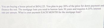 -You are buying a house priced at $654,125. You plan to pay 20% of the price for down payment and
finance the rest. The mortgage loan you need to borrow lasts 30 years and requires 4.25% interest
rate per annum. What is your payment EACH MONTH for the mortgage loan?