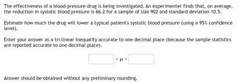 The effectiveness of a blood-pressure drug is being investigated. An experimenter finds that, on average,
the reduction in systolic blood pressure is 66.2 for a sample of size 902 and standard deviation 10.5.
Estimate how much the drug will lower a typical patient's systolic blood pressure (using a 95% confidence
level).
Enter your answer as a tri-linear inequality accurate to one decimal place (because the sample statistics
are reported accurate to one decimal place).
<ft<
Answer should be obtained without any preliminary rounding.