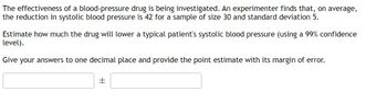 ### Investigation of Blood-Pressure Drug Effectiveness

An experiment is being conducted to evaluate the effectiveness of a blood-pressure medication. The results indicate that the drug reduces systolic blood pressure by an average of 42 units in a sample of 30 individuals, with a standard deviation of 5.

**Objective:**
Estimate the expected reduction in systolic blood pressure for a typical patient when treated with this drug, using a 99% confidence level.

**Instructions:**
- Calculate and report the point estimate of the blood pressure reduction.
- Include the margin of error with your estimate.
- Provide your answers to one decimal place.

**Formula for the Confidence Interval:**

\[ \text{Confidence Interval} = \text{Point Estimate} \pm \text{Margin of Error} \]

### Calculation Section:
(Input fields for users to provide their calculated values)

**Point Estimate:**
\[ \boxed{\text{\[ \ \ \ \ \ \ \ \]}} \]

**Margin of Error:**
\[ \boxed{\pm \ \ \ \ \ \ \ \]}\