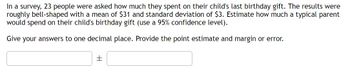 **Understanding Confidence Intervals: Estimating Expenditures on Birthday Gifts**

A recent survey involving 23 participants sought to determine the amount of money that parents spent on their child's last birthday gift. The responses generated a roughly bell-shaped distribution, with a calculated mean expenditure of $31 and a standard deviation of $3. Utilizing this data, we aim to estimate the typical expenditure a parent might incur for a birthday gift, considering a 95% confidence level.

To achieve this estimate, we need to provide answers rounded to one decimal place and include both the point estimate and the margin of error.

**Task: Provide the point estimate and margin of error.**

Point Estimate: [ ______ ] ± Margin of Error: [ ______ ]