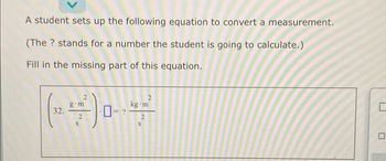 A student sets up the following equation to convert a measurement.
(The ? stands for a number the student is going to calculate.)
Fill in the missing part of this equation.
g+m
kg m
(~) ----²
32.
2
2
C
□