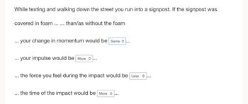 While texting and walking down the street you run into a signpost. If the signpost was
covered in foam
…..
than/as without the foam
your change in momentum would be Same>
your impulse would be more...
the force you feel during the impact would be Less
the time of the impact would be more