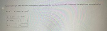 Solve this triangle. Offer the exact solution for the missing angle, but round your answers for each missing side length to the nearest whole foot.
A = 68.41, B = 54.23°, a = 12.75'
A = 68.41
B = 54.23*
a = 12.75
b