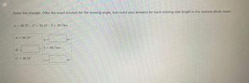 Solve this triangle. Offer the exact solution for the missing angle, but round your answers for each missing side length to the nearest whole meter.
A = 39.70°, C = 30.35°, b= 39.74m
A = 39.70"
C-30.35
b39.74m
