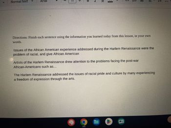 Normal text
bl
I
Directions: Finish each sentence using the information you learned today from this lesson, in your own
words.
Issues of the African American experience addressed during the Harlem Renaissance were the
problem of racial, and give African American
Artists of the Harlem Renaissance drew attention to the problems facing the post-war
African-Americans such as...
R
|||
The Harlem Renaissance addressed the issues of racial pride and culture by many experiencing
a freedom of expression through the arts.
O
!!