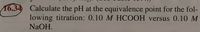 16.34 Calculate the pH at the equivalence point for the fol-
lowing titration: 0.10 M HCOOH versus 0.10 M
NaOH.
