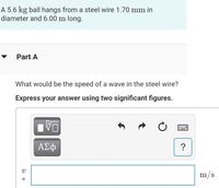 A 5.6 kg ball hangs from a steel wire 1.70 mm in
diameter and 6.00 m long.
Part A
What would be the speed of a wave in the steel wire?
Express your answer using two significant figures.
ΑΣφ
m/s
%3D
