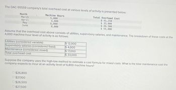 The DAC-95559 company's total overhead cost at various levels of activity is presented below:
Month
March
April
May
June
Machine Hours
5,000
4,000
6,000
8,000
Total Overhead Cost
$ 41,250
$ 33,000
$ 49,500
$ 59,000
Assume that the overhead cost above consists of utilities, supervisory salaries, and maintenance. The breakdown of these costs at the
4,000 machine-hour level of activity is as follows:
Utilities (considered variable)
$12,000
Supervisory salaries (considered fixed)
$4,000
$17,000
$33,000
Maintenance (considered mixed)
Total overhead cost
Suppose the company uses the high-low method to estimate a cost formula for mixed costs. What is the total maintenance cost the
company expects to incur at an activity level of 6,800 machine hours?
$26,800
$27,100
$26,500
$27,500