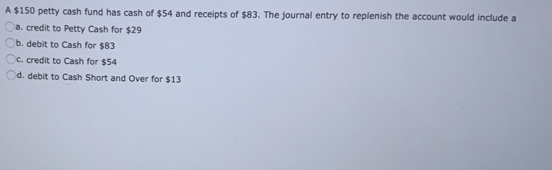 A $150 petty cash fund has cash of $54 and receipts of $83. The journal entry to replenish the account would include a
a. credit to Petty Cash for $29
b. debit to Cash for $83
c. credit to Cash for $54
d. debit to Cash Short and Over for $13
