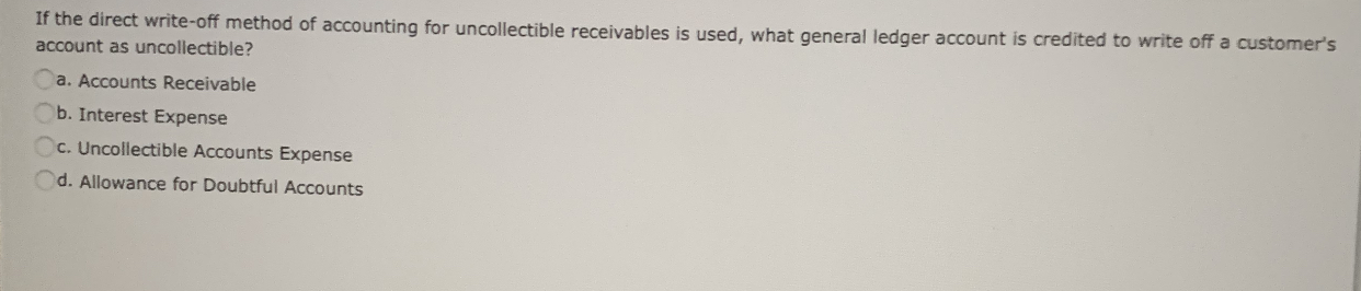 If the direct write-off method of accounting for uncollectible receivables is used, what general ledger account is credited to write off a customer's
account as uncollectible?
a. Accounts Receivable
b. Interest Expense
c. Uncollectible Accounts Expense
d. Allowance for Doubtful Accounts
