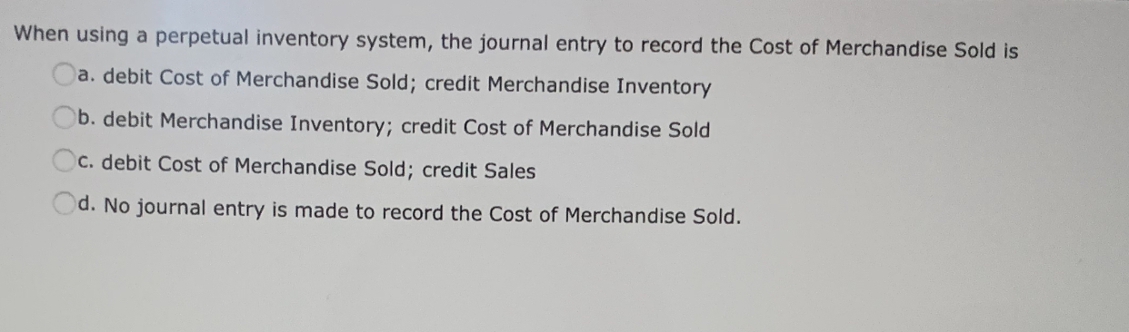 When using a perpetual inventory system, the journal entry to record the Cost of Merchandise Sold is
a. debit Cost of Merchandise Sold; credit Merchandise Inventory
b. debit Merchandise Inventory; credit Cost of Merchandise Sold
C. debit Cost of Merchandise Sold; credit Sales
Od. No journal entry is made to record the Cost of Merchandise Sold.
