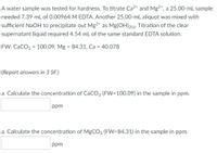 A water sample was tested for hardness. To titrate Ca2* and Mg2+, a 25.00-mL sample
needed 7.39 mL of 0.00964 M EDTA. Another 25.00-mL aliquot was mixed with
sufficient NaOH to precipitate out Mg2* as Mg(OH)215). Titration of the clear
supernatant liquid required 4.54 mL of the same standard EDTA solution.
FW: CaCO3 = 100.09, Mg = 84.31, Ca = 40.078
(Report answers in 3 SF.)
a. Calculate the concentration of CaCO3 (FW=100.09) in the sample in ppm.
ppm
a. Calculate the concentration of MgCO3 (FW=84.31) in the sample in ppm.
ppm
