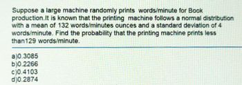 Suppose a large machine randomly prints words/minute for Book
production. It is known that the printing machine follows a normal distribution
with a mean of 132 words/minutes ounces and a standard deviation of 4
words/minute. Find the probability that the printing machine prints less
than129 words/minute.
a)0.3085
b)0.2266
c)0.4103
d)0.2874