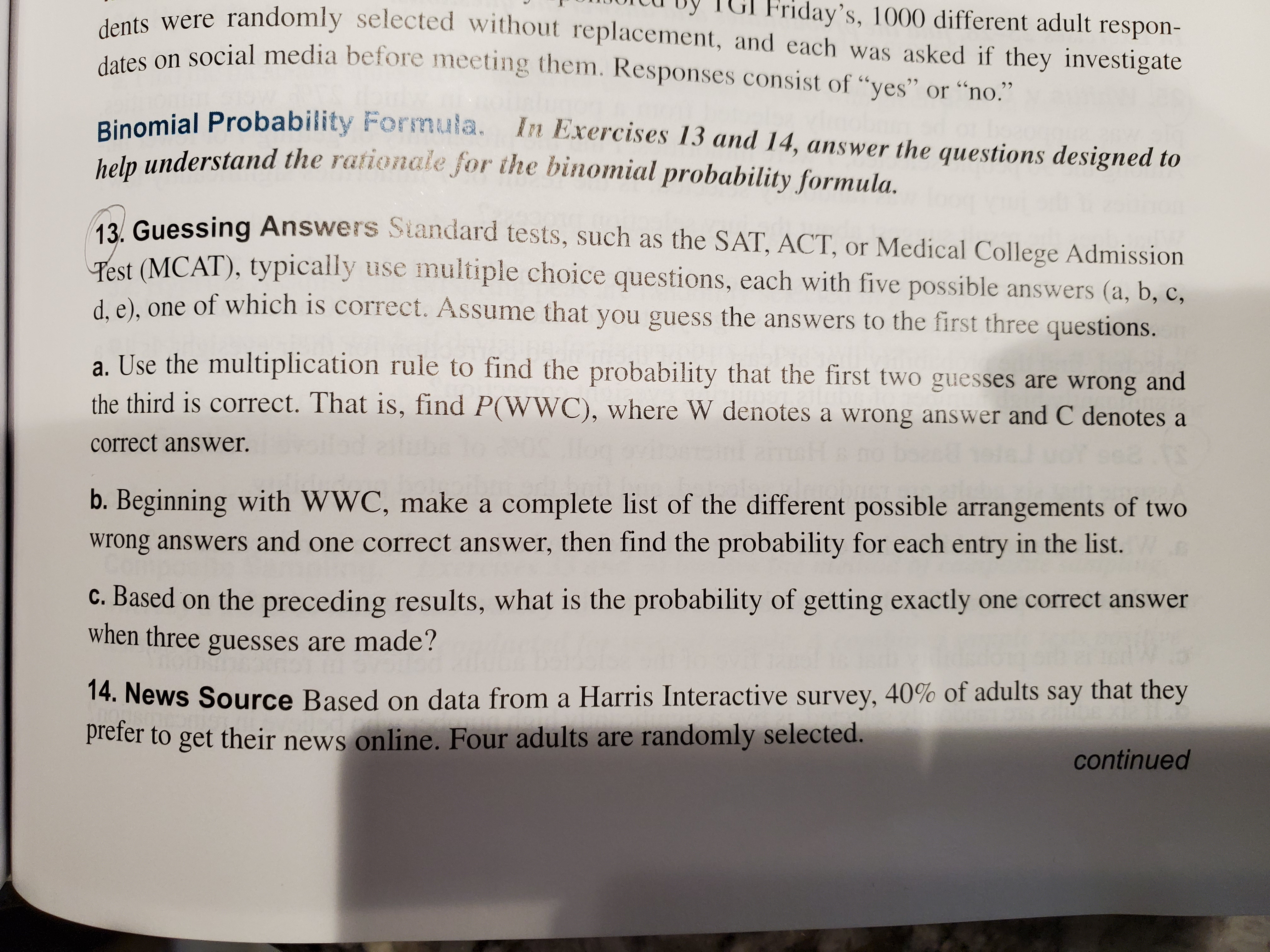 0oitu by TGI Friday's, 1000 different adult respon-
usts were randomly selected without replacement, and each was asked if they investigate
den an social media before meeting them. Responses consist of "yes" or “no."
Binomial Probability Formula.
heln understand the rationale for the binomial probability formula.
In Exercises 13 and 14, answer the questions designed to
13 Guessing Answers Standard tests, such as the SAT, ACT, or Medical College Admission
Pest (MCAT), typically use multiple choice questions, each with five possible answers (a, b, c,
d e), one of which is correct. Assume that you guess the answers to the first three questions.
a. Use the multiplication rule to find the probability that the first two guesses are wrong and
the third is correct. That is, find P(WWC), where W denotes a wrong answer and C denotes a
correct answer.
b. Beginning with WWC, make a complete list of the different possible arrangements of two
wrong answers and one correct answer, then find the probability for each entry in the list.
c. Based on the preceding results, what is the probability of getting exactly one correct answer
when three guesses are made?
14. News Source Based on data from a Harris Interactive survey, 40% of adults say that they
prefer to get their news online. Four adults are randomly selected.
continued
