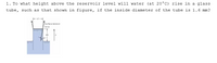 1. To what height above the reservoir level will water (at 20°C) rise in a glass
tube, such as that shown in figure, if the inside diameter of the tube is 1.6 mm?
Surface-tension
force
Ah

