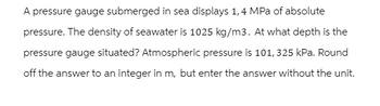 A pressure gauge submerged in sea displays 1,4 MPa of absolute
pressure. The density of seawater is 1025 kg/m3. At what depth is the
pressure gauge situated? Atmospheric pressure is 101, 325 kPa. Round
off the answer to an integer in m, but enter the answer without the unit.