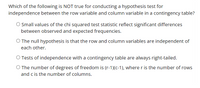 Which of the following is NOT true for conducting a hypothesis test for
independence between the row variable and column variable in a contingency table?
O Small values of the chi squared test statistic reflect significant differences
between observed and expected frequencies.
O The null hypothesis is that the row and column variables are independent of
each other.
O Tests of independence with a contingency table are always right-tailed.
O The number of degrees of freedom is (r-1)(c-1), where r is the number of rows
and c is the number of columns.
