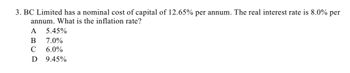 3. BC Limited has a nominal cost of capital of 12.65% per annum. The real interest rate is 8.0% per
annum. What is the inflation rate?
A 5.45%
B 7.0%
C 6.0%
D 9.45%