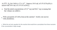 At 25°C, Ksp for CaSO4 is 2.5 x 10³. Suppose 100.0 mL of 0.50 M Na,SO4 is
mixed with 100.0 mL of 1.65 M Ca(NO3)2.
a. Find the initial concentrations of Ca* (aq) and SO,² (aq) assuming that
the volumes are additive.
Will a precipitate of CaSO4 form in this mixture? Justify your answer
b.
with calculations.
c. Write the net ionic equation for the reaction that would form a precipitate from these reactants
if the concentration is high enough.
